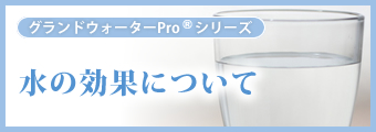 グランドウォーターProシリーズ 水の効果について