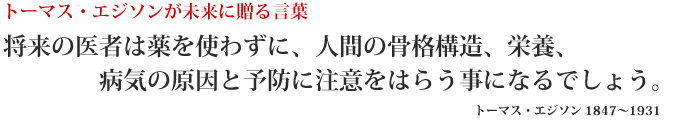 トーマス・エジソンが未来に送る言葉 将来の医者は薬を使わずに、人間の骨格構造、栄養、病気の原因と予防に注意をはらう事になるでしょう。トーマス・エジソン 1847～1931