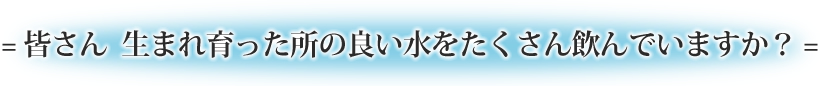 = 皆さん  生まれ育った所の良い水をたくさん飲んでいますか？ =