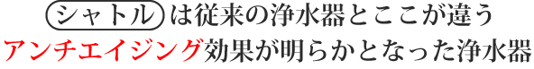 シャトルは従来の浄水器とここが違う アンチエイジング効果が明らかとなった浄水器