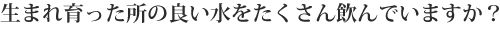生まれ育った所の良い水をたくさん飲んでいますか？